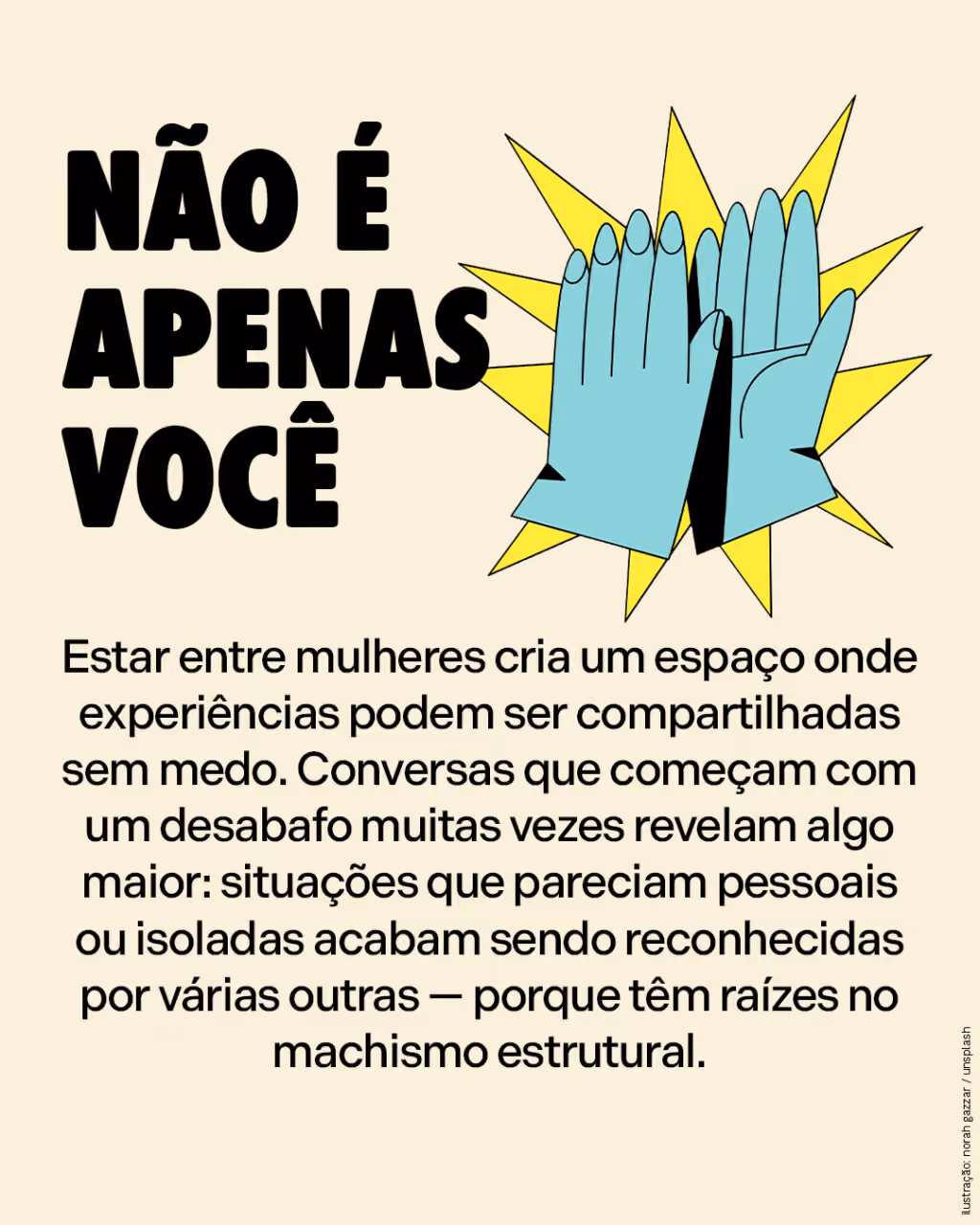 Não é apenas você
Estar entre mulheres cria um espaço onde experiências podem ser compartilhadas sem medo. Conversas que começam com um desabafo muitas vezes revelam algo maior: situações que pareciam pessoais ou isoladas acabam sendo reconhecidas por várias outras — porque têm raízes no machismo estrutural.
