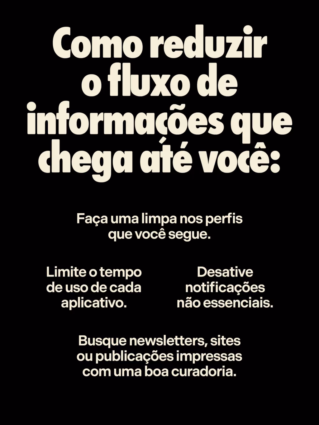 Como reduzir o fluxo de informações que chega até você:
. Faça uma limpa nos perfis que você segue.
. Limite o tempo de uso de cada aplicativo.
. Desative notificações não essenciais.
. Busque newsletters, sites ou publicações impressas com uma boa curadoria.