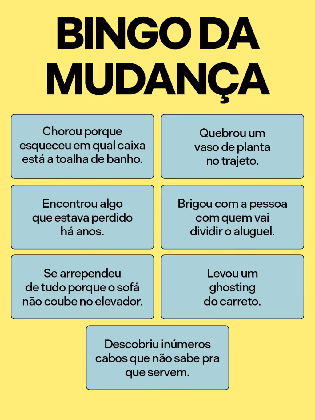 Bingo da mudança
. Chorou porque esqueceu em qual caixa está a toalha de banho.
. Quebrou um vaso de planta no trajeto.
. Encontrou algo que estava perdido há anos.
. Brigou com a pessoa com quem vai dividir o aluguel.
. Se arrependeu de tudo porque o sofá não coube no elevador.
. Levou um ghosting do carreto.