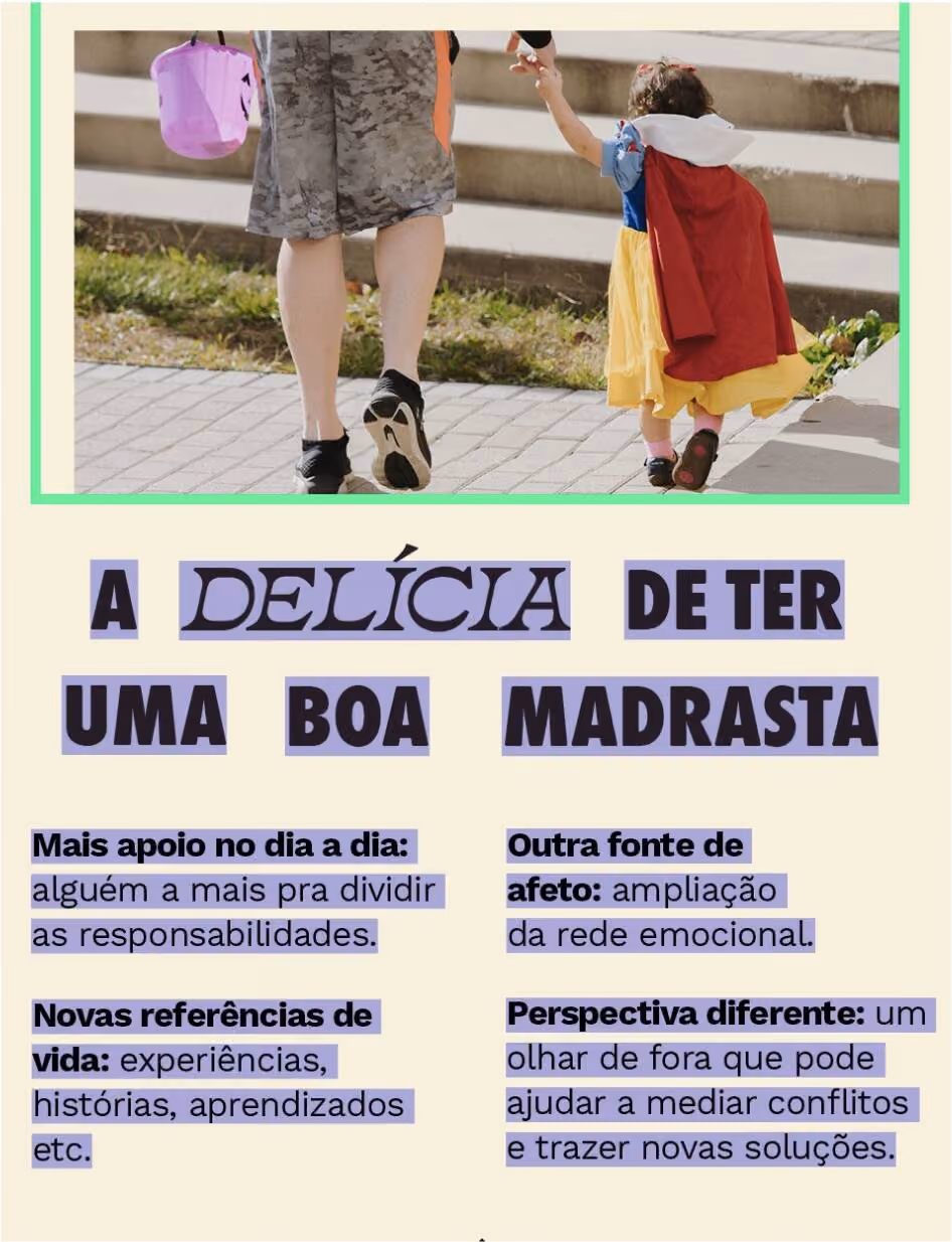 A delícia de ter uma boa madrasta:
Mais apoio no dia a dia: alguém a mais pra dividir as responsabilidades.
Outra fonte de afeto: ampliação da rede emocional.
Novas referências de vida: experiências, histórias, aprendizados etc.
Perspectiva diferente: um olhar de fora que pode ajudar a mediar conflitos e trazer novas soluções.