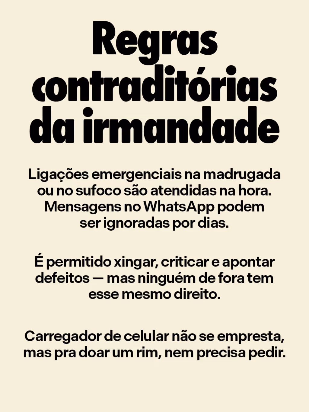 Regras contraditórias da irmandade
. Ligações emergenciais na madrugada ou no sufoco são atendidas na hora. Mensagens no WhatsApp podem ser ignoradas por dias.
. É permitido xingar, criticar e apontar defeitos — mas ninguém de fora tem esse mesmo direito.
. Carregador de celular não se empresta, mas pra doar um rim, nem precisa pedir.