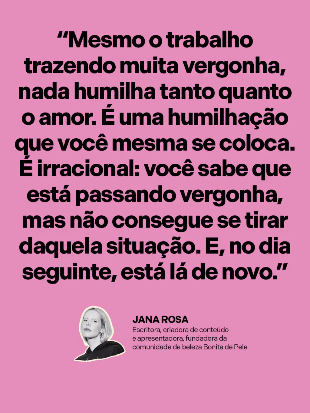 “Mesmo o trabalho trazendo muita vergonha, nada humilha tanto quanto o amor. É uma humilhação que você mesma se coloca. É irracional: você sabe que está passando vergonha, mas não consegue se tirar daquela situação. E, no dia seguinte, está lá de novo.”
Jana Rosa
Escritora, criadora de conteúdo e apresentadora, fundadora da comunidade de beleza Bonita de Pele