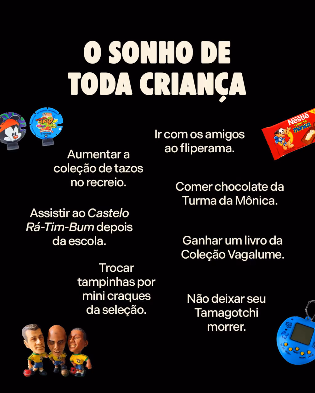 O sonho de toda criança:

Aumentar a coleção de tazos no recreio.
Ir com os amigos ao fliperama.
Ganhar um livro da Coleção Vagalume.
Trocar tampinhas por mini craques da seleção.
Comer chocolate da Turma da Mônica.
Assistir ao Castelo Rá-Tim-Bum depois da escola.
Não deixar seu Tamagotchi morrer.
