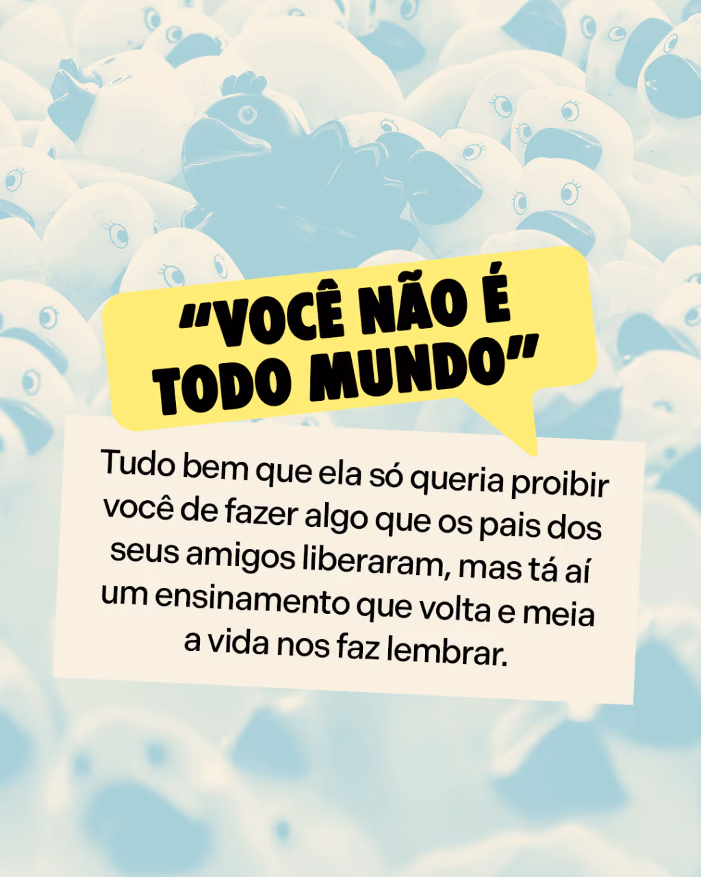 “Você não é todo mundo”
Tudo bem que ela só queria proibir você de fazer algo que os pais dos seus amigos liberaram, mas tá aí um ensinamento que volta e meia a vida nos faz lembrar.