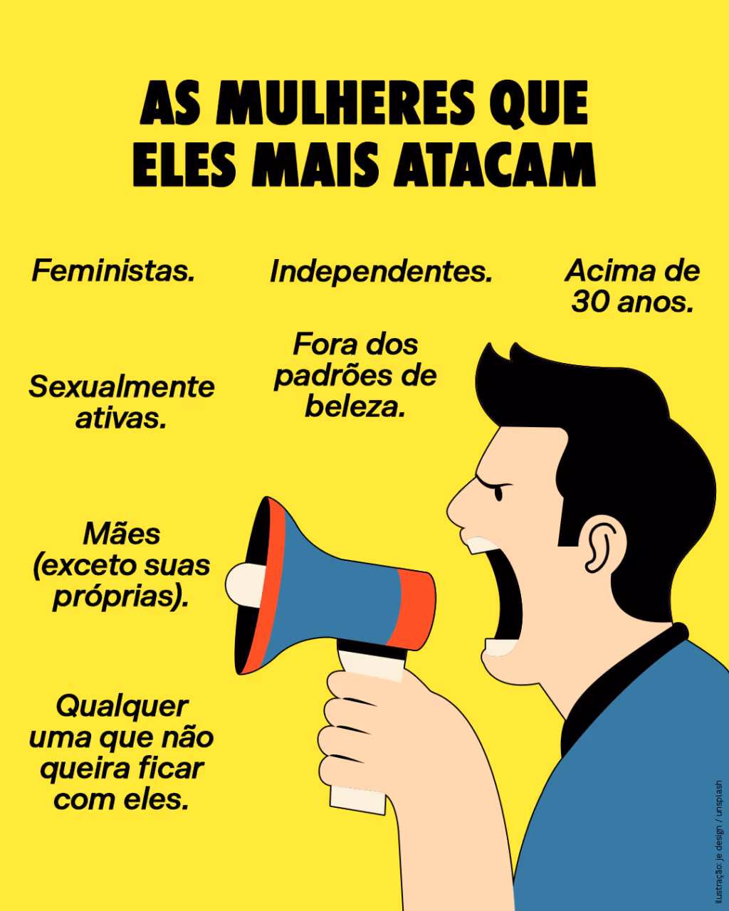 AS MULHERES QUE ELES MAIS ATACAM
. Feministas.
. Independentes.
. Acima de 30 anos.
. Sexualmente ativas.
. Fora dos padrões de beleza.
. Mães (exceto suas próprias).
. Qualquer uma que não queira ficar com eles.