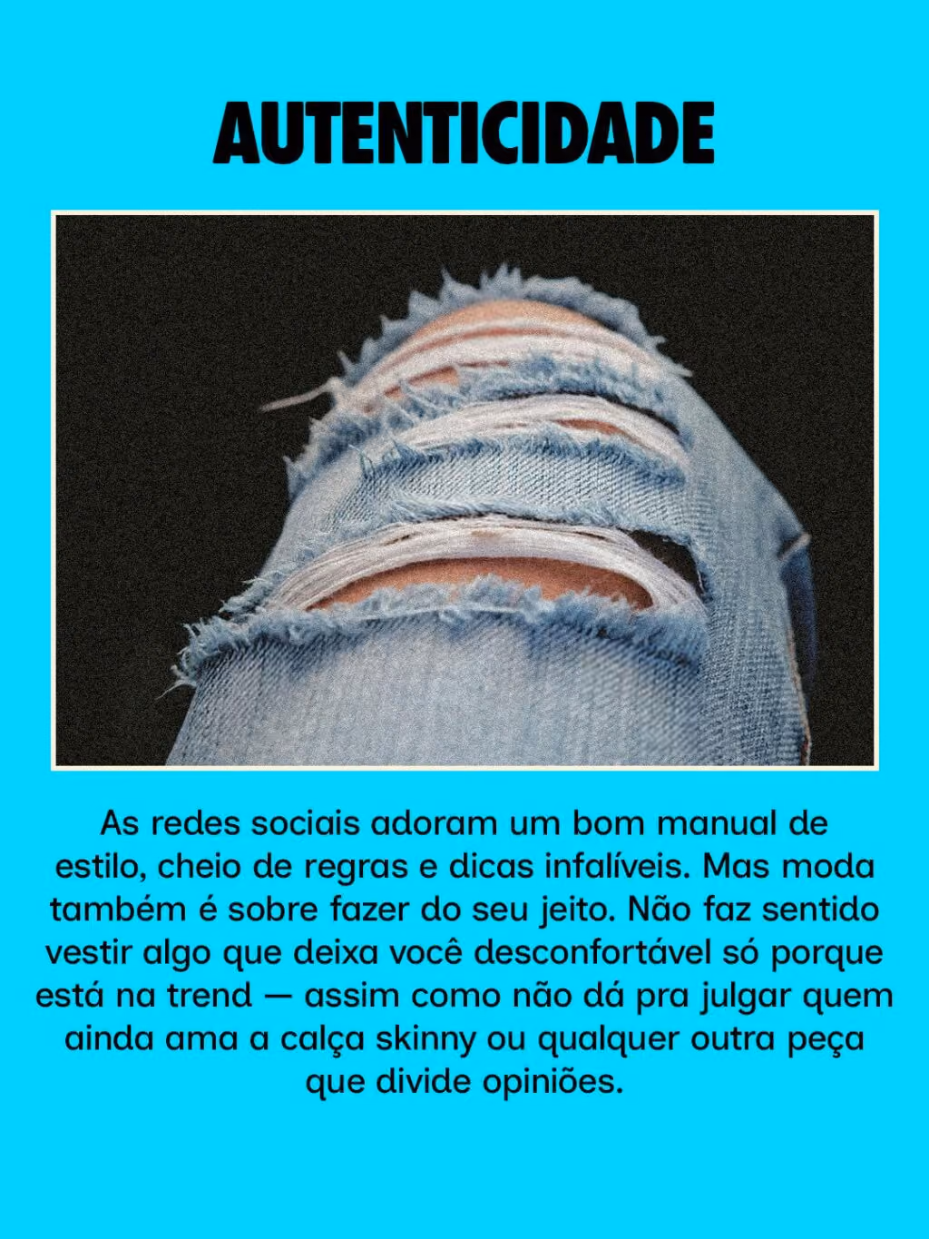 Autenticidade
As redes sociais adoram um bom manual de estilo, cheio de regras e dicas infalíveis. Mas moda também é sobre fazer do seu jeito. Não faz sentido vestir algo que deixa você desconfortável só porque está na trend — assim como não dá pra julgar quem ainda ama a calça skinny ou qualquer outra peça que divide opiniões.
