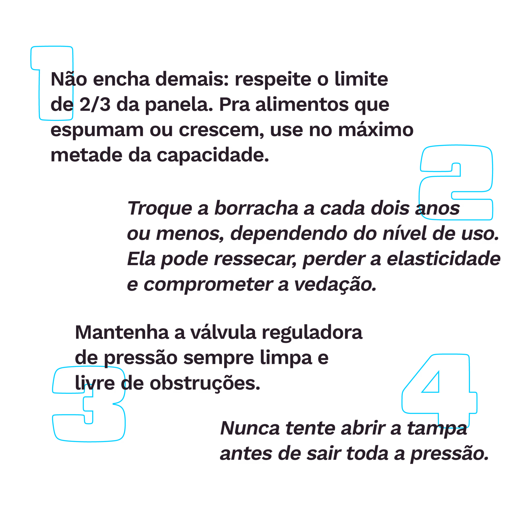 . Não encha demais: respeite o limite de 2/3 da panela. Pra alimentos que espumam ou crescem, use no máximo metade da capacidade.
. Troque a borracha a cada dois anos ou menos, dependendo do nível de uso. Ela pode ressecar, perder a elasticidade e comprometer a vedação.
. Mantenha a válvula reguladora de pressão sempre limpa e livre de obstruções.
. Nunca tente abrir a tampa antes de sair toda a pressão.