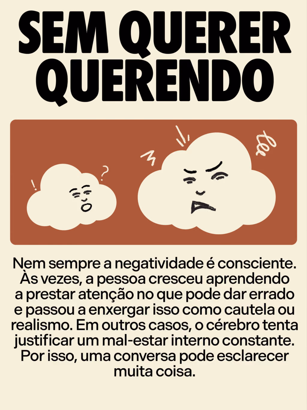 Como lidar com pessoas cronicamente negativas
Sem querer querendo
Nem sempre a negatividade é consciente. Às vezes, a pessoa cresceu aprendendo a prestar atenção no que pode dar errado e passou a enxergar isso como cautela ou realismo. Em outros casos, o cérebro tenta justificar um mal-estar interno constante. Por isso, uma conversa pode esclarecer muita coisa.