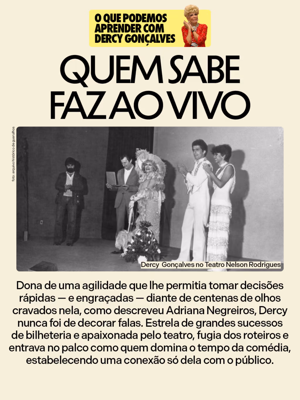 Quem sabe faz ao vivo
Dona de uma agilidade que lhe permitia tomar decisões rápidas — e engraçadas — diante de centenas de olhos cravados nela, como descreveu Adriana Negreiros, Dercy nunca foi de decorar falas. Estrela de grandes sucessos de bilheteria e apaixonada pelo teatro, fugia dos roteiros e entrava no palco como quem domina o tempo da comédia, estabelecendo uma conexão só dela com o público.