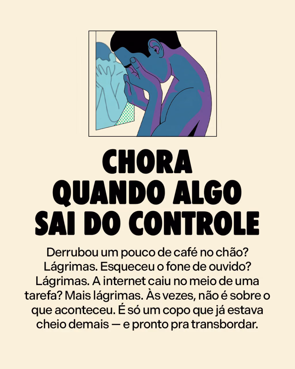 Sinais de que você PRECISA de uma pausa
Chora quando algo sai do controle
Derrubou um pouco de café no chão? Lágrimas. Esqueceu o fone de ouvido? Lágrimas. A internet caiu no meio de uma tarefa? Mais lágrimas. Às vezes, não é sobre o que aconteceu. É só um copo que já estava cheio demais — e pronto pra transbordar