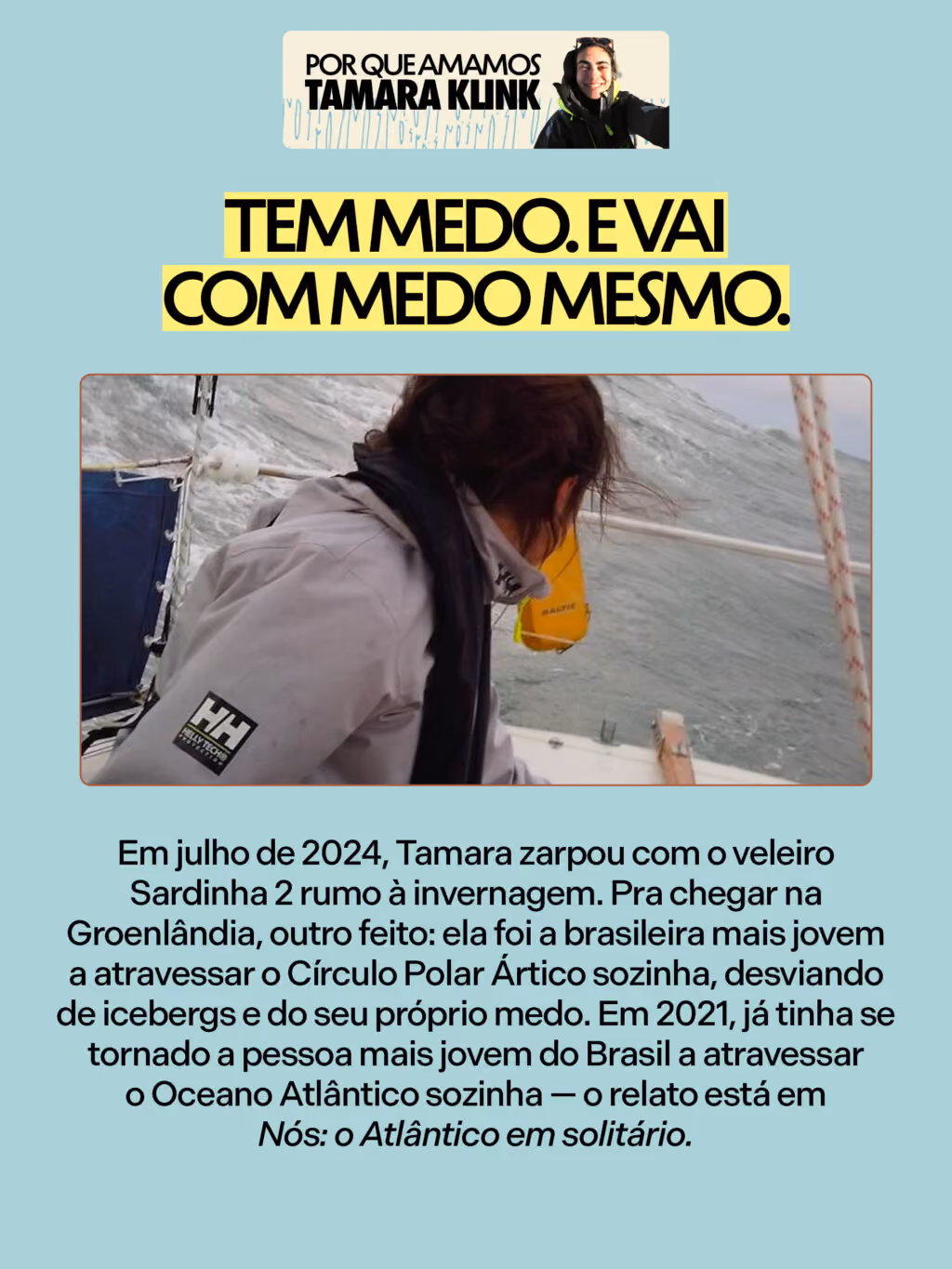 Por que amamos Tamara Klink
Tem medo. E vai com medo mesmo.
Em julho de 2024, Tamara zarpou com o veleiro Sardinha 2 rumo à invernagem. Pra chegar na Groenlândia, outro feito: ela foi a brasileira mais jovem a atravessar o Círculo Polar Ártico sozinha, desviando de icebergs e do seu próprio medo. Em 2021, já tinha se tornado a pessoa mais jovem do Brasil a atravessar o Oceano Atlântico sozinha — o relato está em Nós: o Atlântico em solitário.
