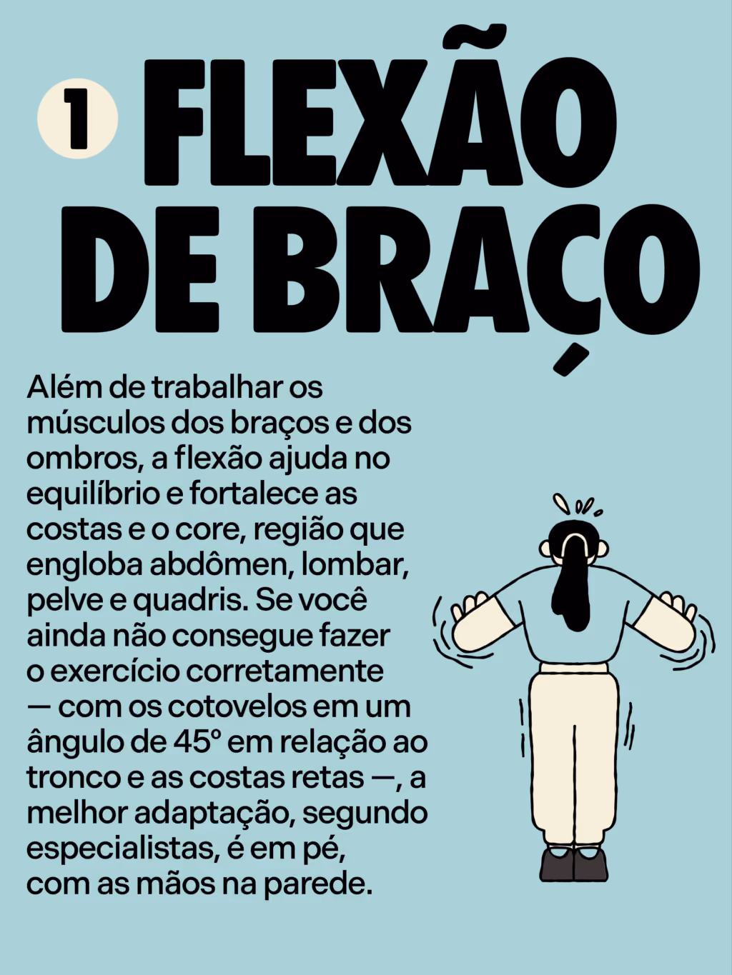 5 exercícios que você precisa fazer pra envelhecer bem

Flexão de braço 
Além de trabalhar os músculos dos braços e dos ombros, a flexão ajuda no equilíbrio e fortalece as costas e o core, região que engloba abdômen, lombar, pelve e quadris. Se você ainda não consegue fazer o exercício corretamente — com os cotovelos em um ângulo de 45º em relação ao tronco e as costas retas —, a melhor adaptação, segundo especialistas, é em pé, com as mãos na parede. 
