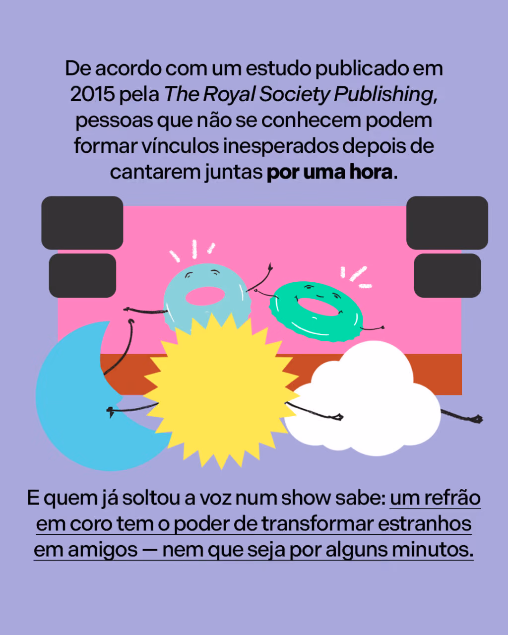 De acordo com um estudo publicado em 2015 pela The Royal Society Publishing, pessoas que não se conhecem podem formar vínculos inesperados depois de cantarem juntas por uma hora.
E quem já soltou a voz num show sabe: um refrão em coro tem o poder de transformar estranhos em amigos — nem que seja por alguns minutos.