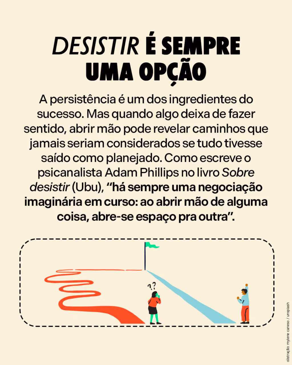 Desistir é sempre uma opção
A persistência é um dos ingredientes do sucesso. Mas quando algo deixa de fazer sentido, abrir mão pode revelar caminhos que jamais seriam considerados se tudo tivesse saído como planejado. Como escreve o psicanalista Adam Phillips no livro Sobre desistir (Ubu), “há sempre uma negociação imaginária em curso: ao abrir mão de alguma coisa, abre-se espaço pra outra”. 
