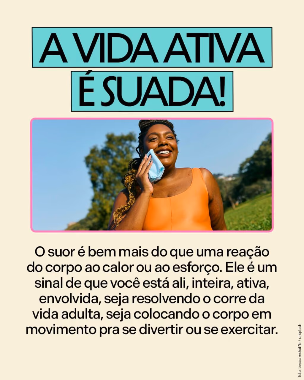A vida ativa é suada!
O suor é bem mais do que uma reação do corpo ao calor ou ao esforço. Ele é um sinal de que você está ali, inteira, ativa, envolvida, seja resolvendo o corre da vida adulta, seja colocando o corpo em movimento pra se divertir ou se exercitar. 
