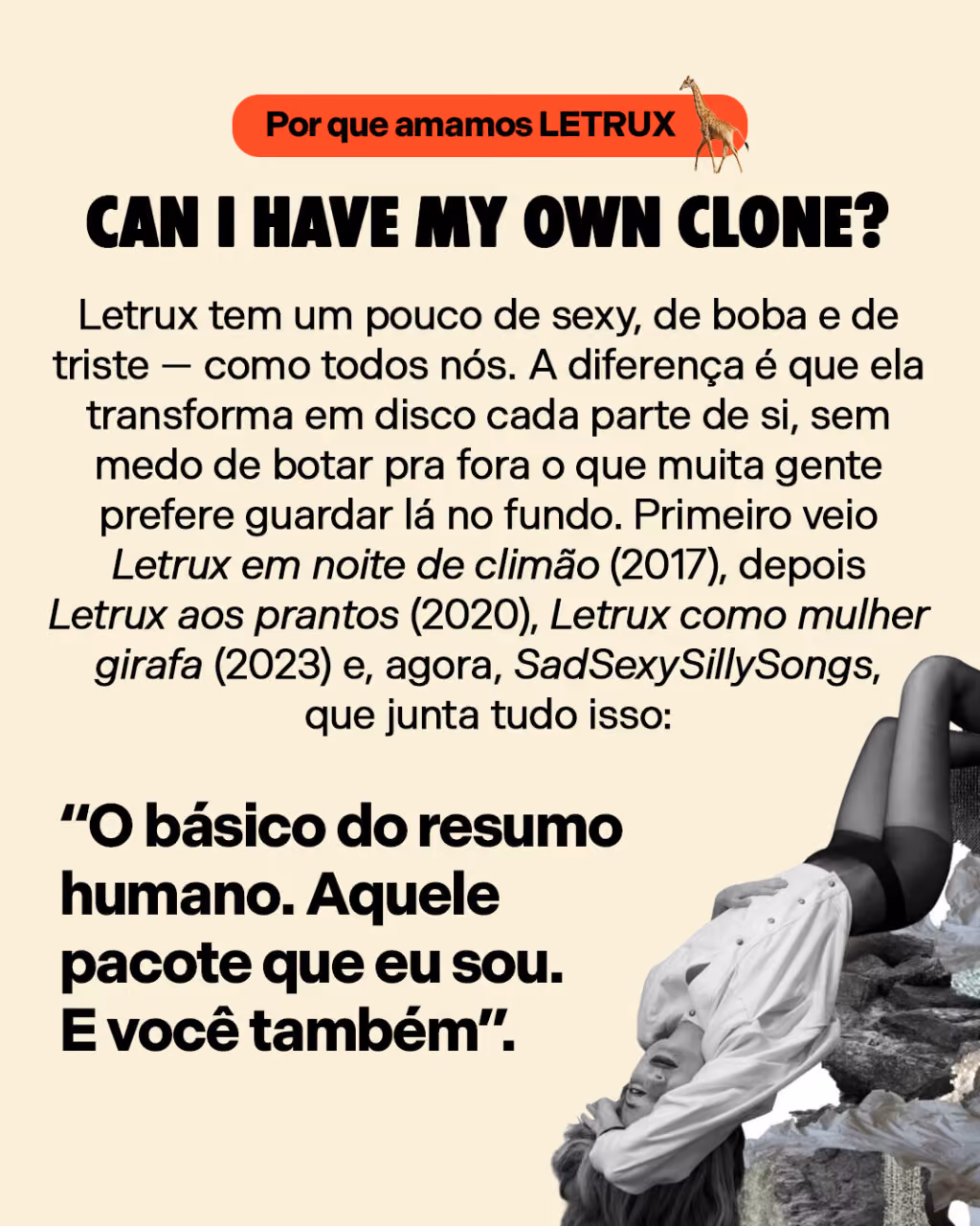 Can I have my own clone?
Letrux tem um pouco de sexy, de boba e de triste — como todos nós. A diferença é que ela transforma em disco cada parte de si, sem medo de botar pra fora o que muita gente prefere guardar lá no fundo. Primeiro veio Letrux em noite de climão (2017), depois Letrux aos prantos (2020), Letrux como mulher girafa (2023) e, agora, SadSexySillySongs, que junta tudo isso: “O básico do resumo humano. Aquele pacote que eu sou. E você também”.