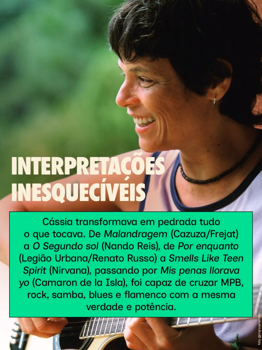 Interpretações inesquecíveis
Cássia transformava em pedrada tudo o que tocava. De Malandragem (Cazuza/Frejat) a O Segundo sol (Nando Reis), de Por enquanto (Legião Urbana/Renato Russo) a Smells Like Teen Spirit (Nirvana), passando por Mis penas llorava yo (Camaron de la Isla), foi capaz de cruzar MPB, rock, samba, blues e flamenco com a mesma verdade e potência.
