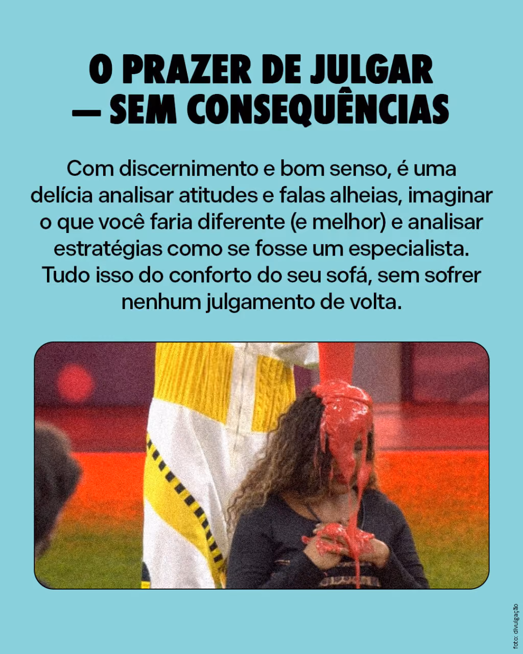 O prazer de julgar — sem consequências

Com discernimento e bom senso, é uma delícia analisar atitudes e falas alheias, imaginar o que você faria diferente (e melhor) e analisar estratégias como se fosse um especialista. Tudo isso do conforto do seu sofá, sem sofrer nenhum julgamento de volta.