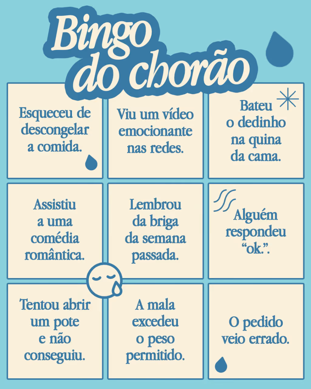 Bingo do chorão
Marque se alguma dessas situações já te deixou aos prantos:
. Esqueceu de descongelar a comida.
. Viu um vídeo emocionante nas redes.
. Bateu o dedinho na quina da cama.
. Assistiu a uma comédia romântica.
. Lembrou da briga da semana passada.
. Alguém respondeu “ok.”. 
. Tentou abrir um pote e não conseguiu.
. A mala excedeu o peso permitido.
. O pedido veio errado.