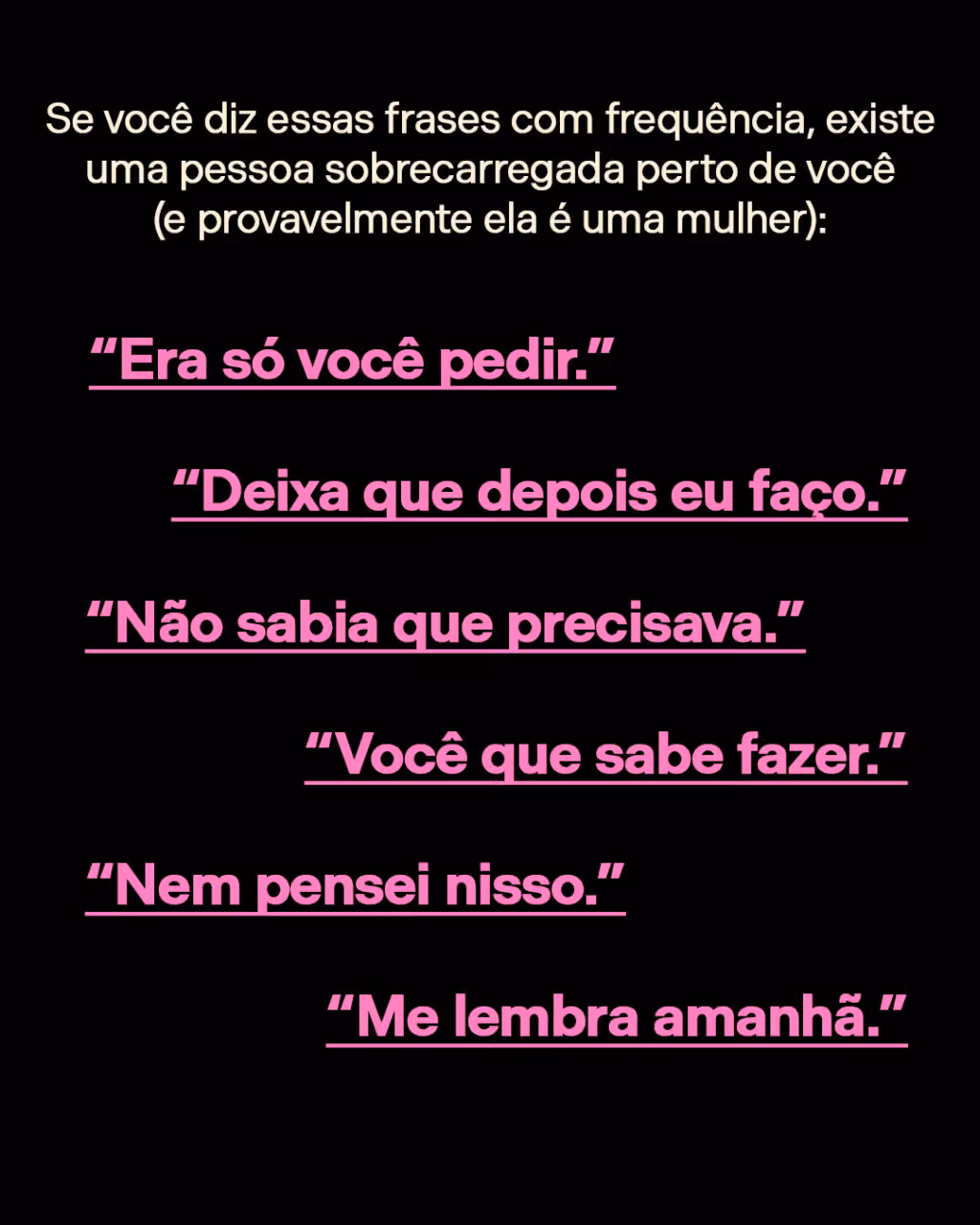 Se você diz essas frases com frequência, existe uma pessoa sobrecarregada perto de você (e provavelmente ela é uma mulher):
“Era só você pedir.”
“Deixa que depois eu faço.”
“Não sabia que precisava.”
“Você que sabe fazer.”
“Nem pensei nisso.”
“Me lembra amanhã.”