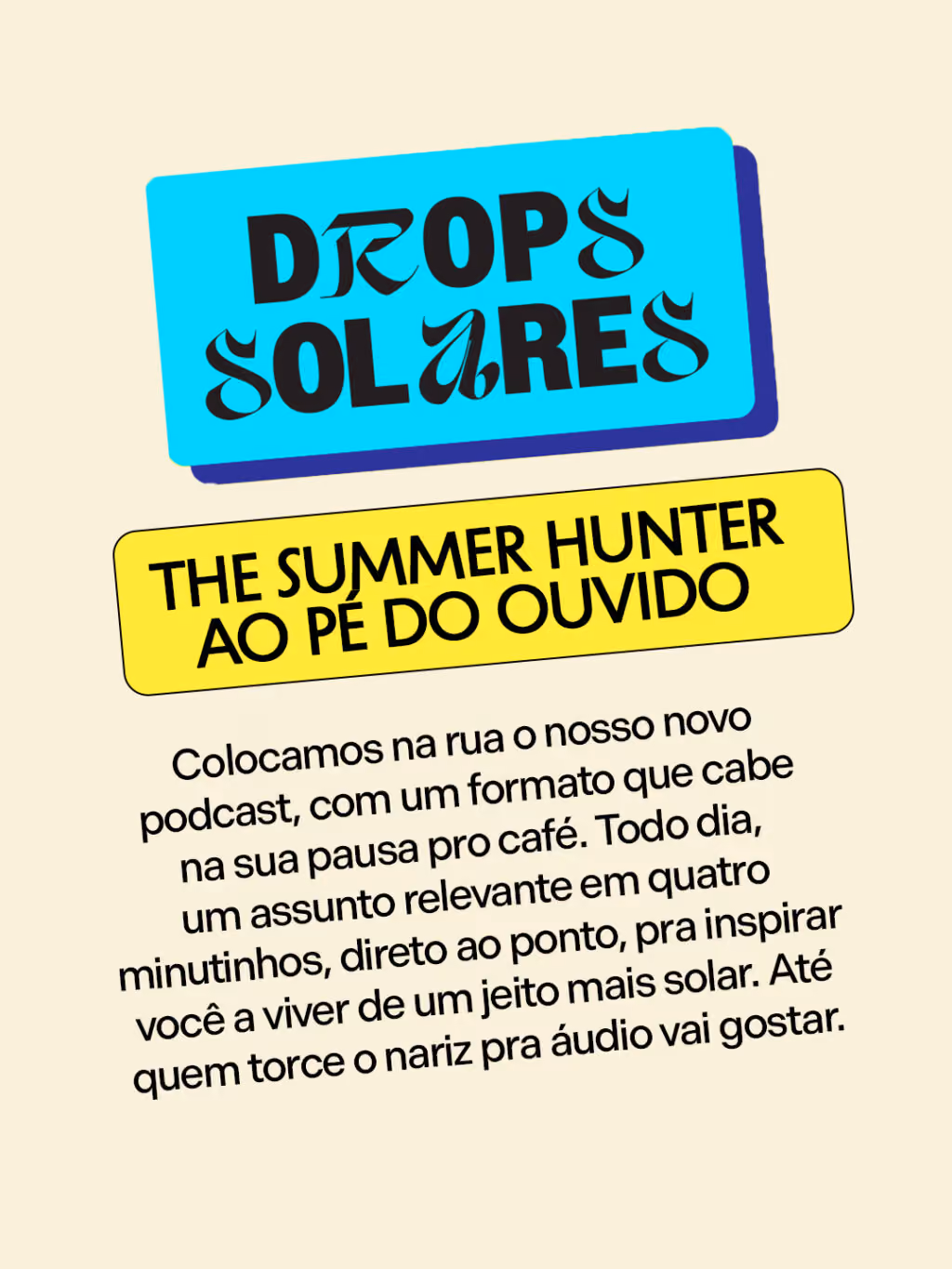 Drops Solares: The Summer Hunter ao pé do ouvido
Colocamos na rua o nosso novo podcast, com um formato que cabe na sua pausa pro café. Todo dia, um assunto relevante em quatro minutinhos, direto ao ponto, pra inspirar você a viver de um jeito mais solar. Até quem torce o nariz pra áudio vai gostar.