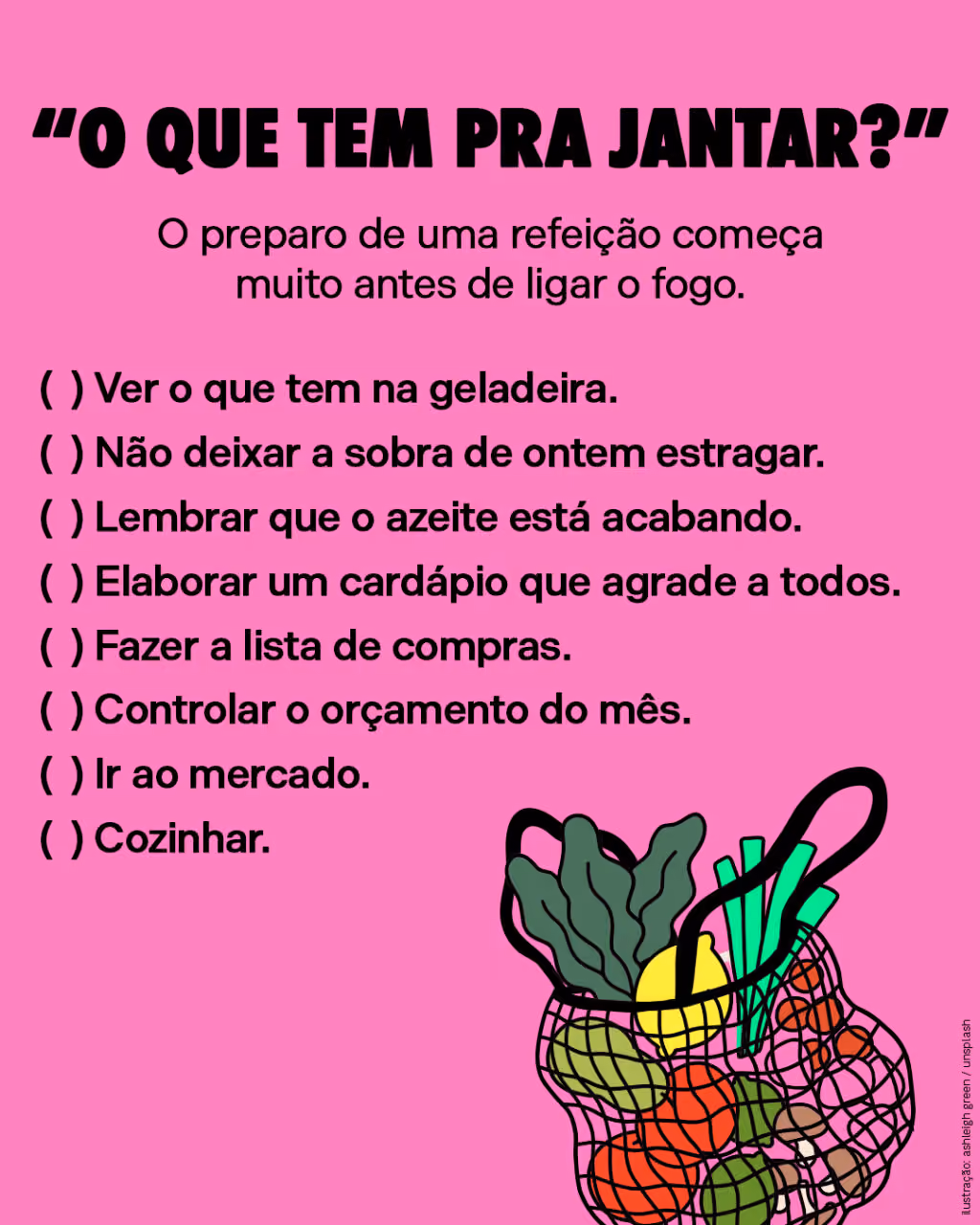 “O que tem pra jantar?”
O preparo de uma refeição começa muito antes de ligar o fogo.
( ) Ver o que tem na geladeira.
( ) Não deixar a sobra de ontem estragar.
( ) Lembrar que o azeite está acabando.
( ) Elaborar um cardápio que agrade a todos.
( ) Fazer a lista de compras.
( ) Controlar o orçamento do mês.
( ) Ir ao mercado.
( ) Cozinhar.