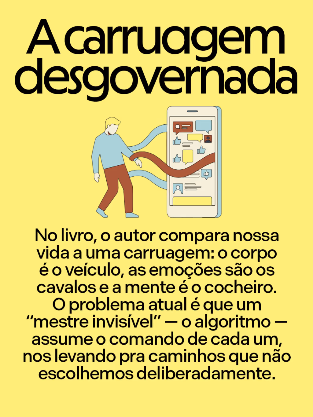 Você domina a tecnologia ou é ela que domina você?
A carruagem desgovernada
No livro, o autor compara nossa vida a uma carruagem: o corpo é o veículo, as emoções são os cavalos e a mente é o cocheiro.
O problema atual é que um “mestre invisível” — o algoritmo — assume o comando de cada um, nos levando pra caminhos que não escolhemos deliberadamente.
CARD 4