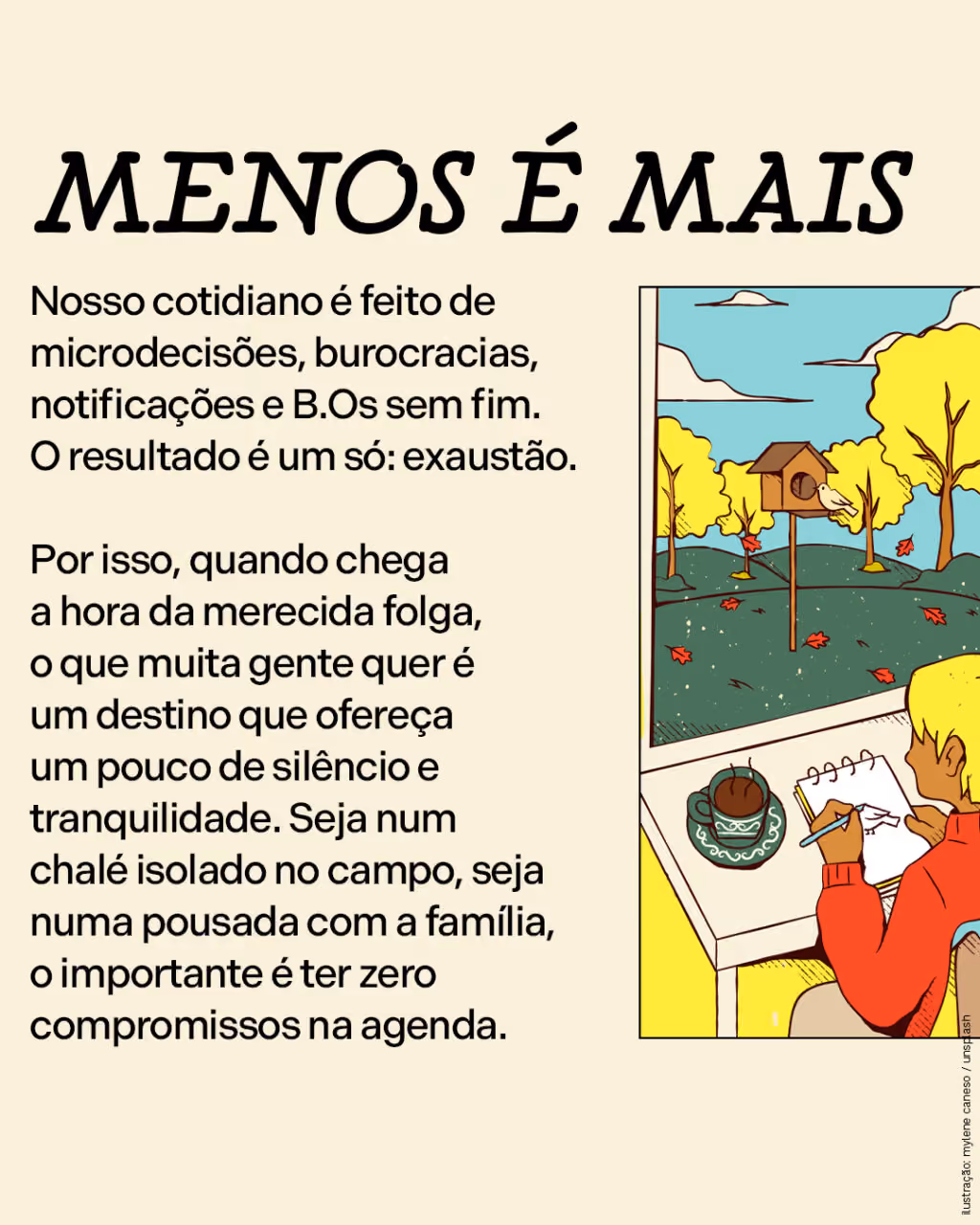 Menos é mais
Nosso cotidiano é feito de microdecisões, burocracias, notificações e B.Os sem fim. O resultado é um só: exaustão.
Por isso, quando chega a hora da merecida folga, o que muita gente quer é um destino que ofereça um pouco de silêncio e tranquilidade. Seja num chalé isolado no campo, seja numa pousada com a família, o importante é ter zero compromissos na agenda.