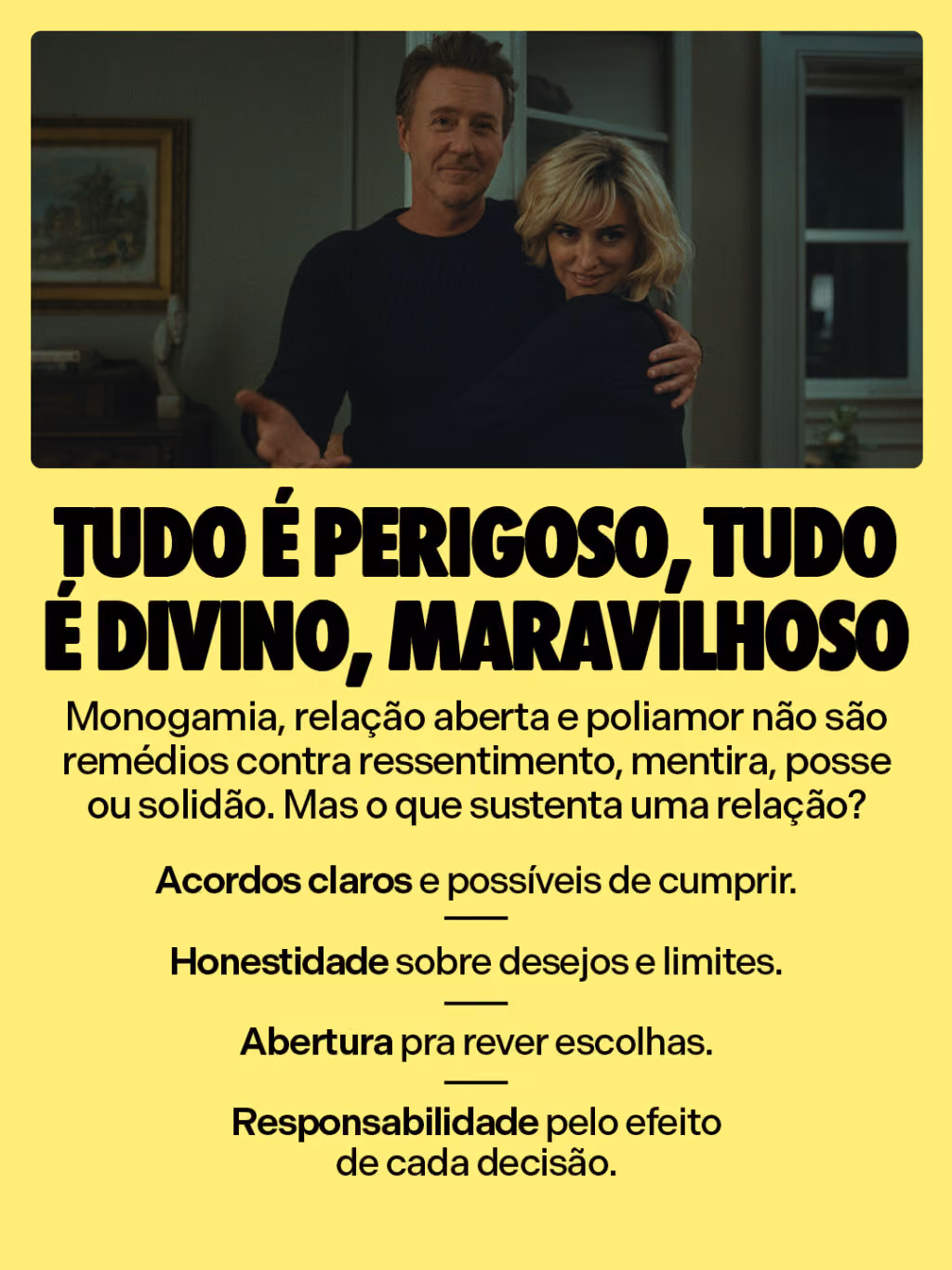 Tudo é perigoso, tudo é divino, maravilhoso
Monogamia, relação aberta e poliamor não são remédios contra ressentimento, mentira, posse ou solidão. Mas o que sustenta uma relação?
• Acordos claros e possíveis de cumprir.
• Honestidade sobre desejos e limites.
• Abertura pra rever escolhas.
• Responsabilidade pelo efeito de cada decisão.