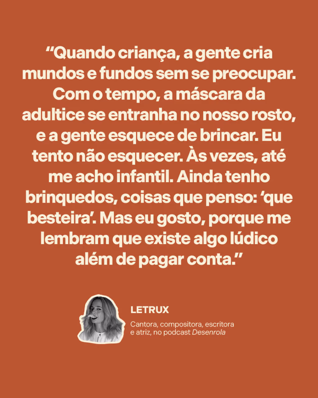 Não deixe a criatividade morrer

“Quando criança, a gente cria mundos e fundos sem se preocupar. Com o tempo, a máscara da adultice se entranha no nosso rosto, e a gente esquece de brincar. Eu tento não esquecer. Às vezes, até me acho infantil. Ainda tenho brinquedos, coisas que penso: ‘que besteira’. Mas eu gosto, porque me lembram que existe algo lúdico além de pagar conta.” 
Letrux
Cantora, compositora, escritora e atriz, no podcast Desenrola
