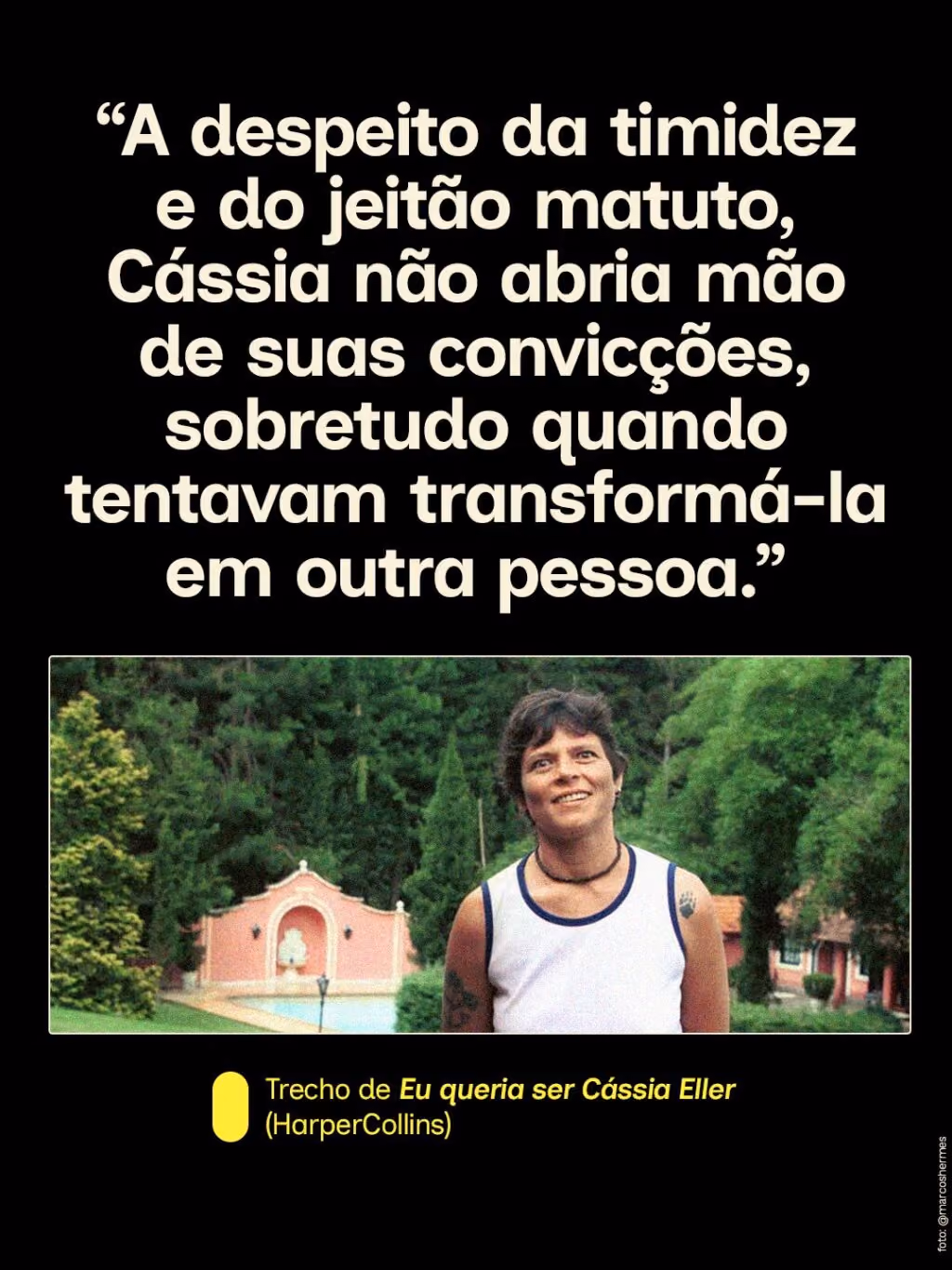 “A despeito da timidez e do jeitão matuto, Cássia não abria mão de suas convicções, sobretudo quando tentavam transformá-la em outra pessoa.”
Trecho de Eu queria ser Cássia Eller (HarperCollins)

