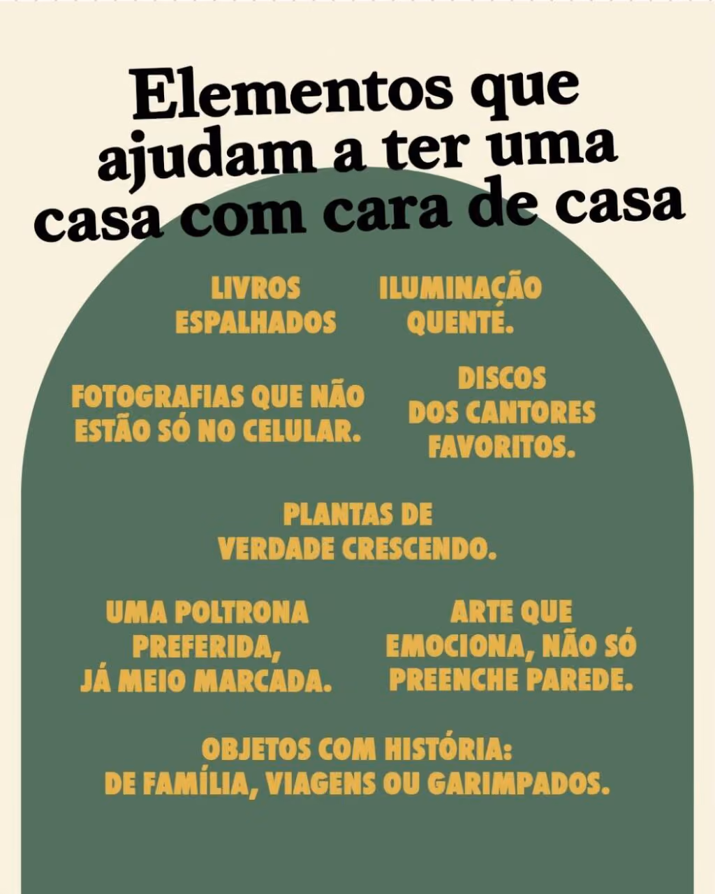 Elementos que ajudam a ter uma casa com cara de casa
• Livros espalhados.
• Fotografias que não estão só no celular.
• Plantas de verdade crescendo.
• Uma poltrona preferida, já meio marcada.
• Objetos com história: de família, viagens ou garimpados.
• Iluminação quente.
• Discos dos cantores favoritos.
• Arte que emociona, não só preenche parede.
