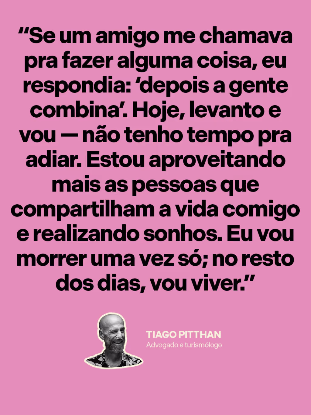 Aceitar a morte pra celebrar a vida
“Se um amigo me chamava pra fazer alguma coisa, eu respondia: ‘depois a gente combina’. Hoje, levanto e vou — não tenho tempo pra adiar. Estou aproveitando mais as pessoas que compartilham a vida comigo e realizando sonhos. Eu vou morrer uma vez só; no resto dos dias, vou viver.”
Tiago Pitthan
Advogado e turismólogo