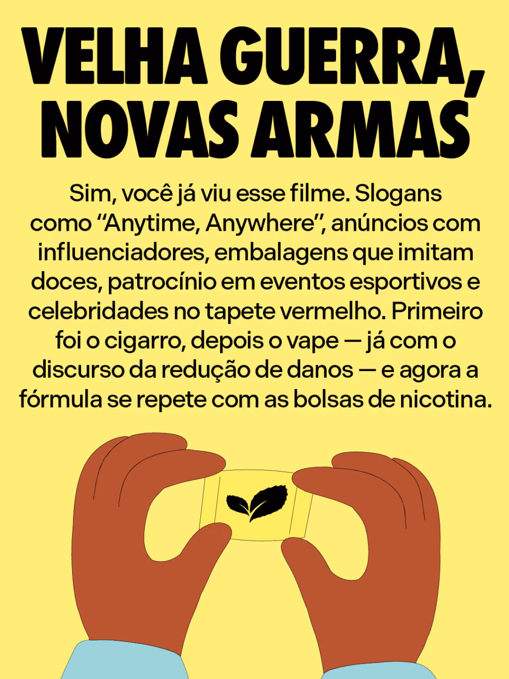 Velha guerra, novas armas
Sim, você já viu esse filme. Slogans como “Anytime, Anywhere”, anúncios com influenciadores, embalagens que imitam doces, patrocínio em eventos esportivos e celebridades no tapete vermelho. Primeiro foi o cigarro, depois o vape — já com o discurso da redução de danos — e agora a fórmula se repete com as bolsas de nicotina.