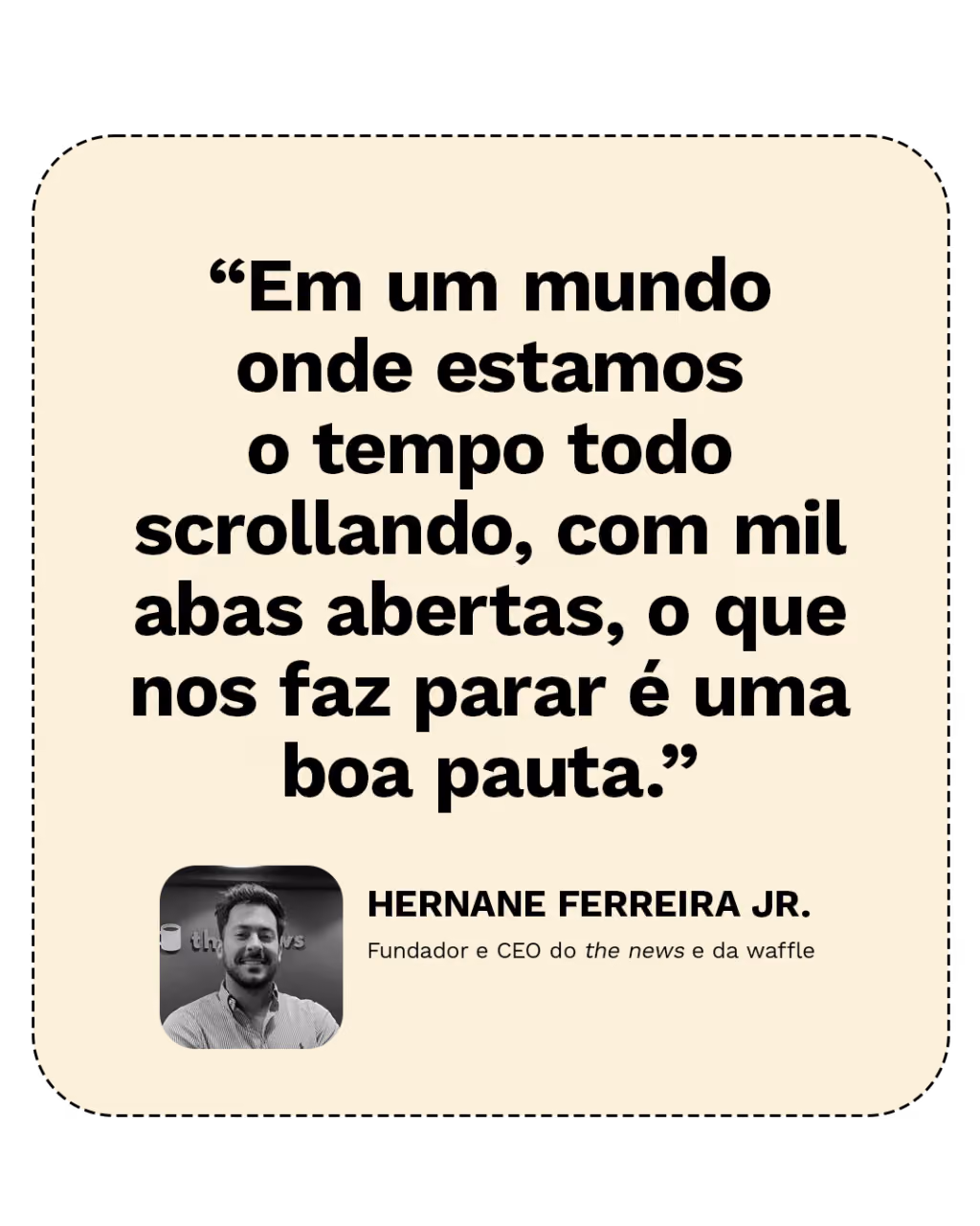 “Em um mundo onde estamos o tempo todo scrollando, com mil abas abertas, o que nos faz parar é uma boa pauta.”
Hernane Ferreira Jr.
Fundador e CEO do the news e da waffle