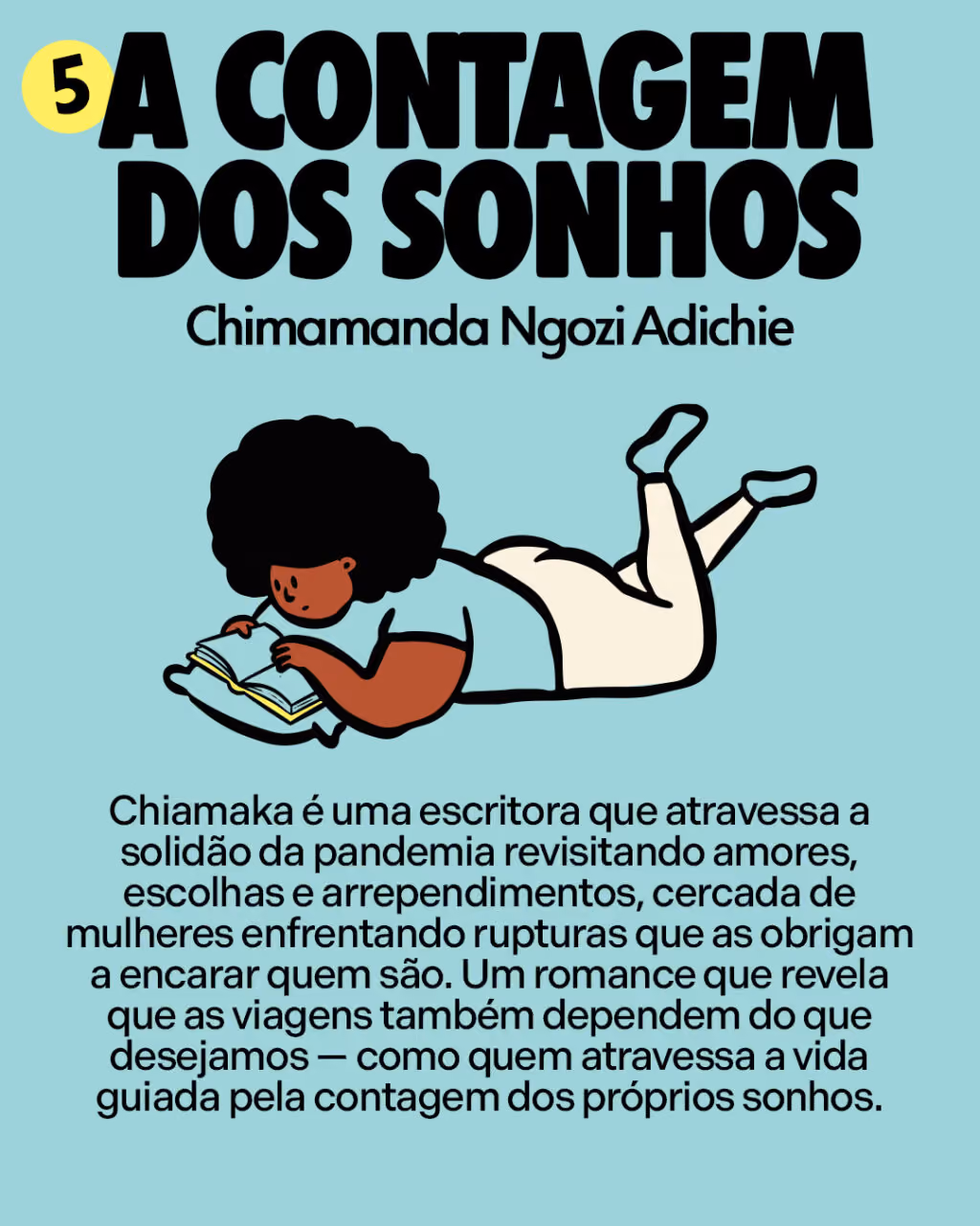 5. A contagem dos sonhos
Chimamanda Ngozi Adichie
Chiamaka é uma escritora que atravessa a solidão da pandemia revisitando amores, escolhas e arrependimentos, cercada de mulheres enfrentando rupturas que as obrigam a encarar quem são. Um romance que revela que as viagens também dependem do que desejamos — como quem atravessa a vida guiada pela contagem dos próprios sonhos.