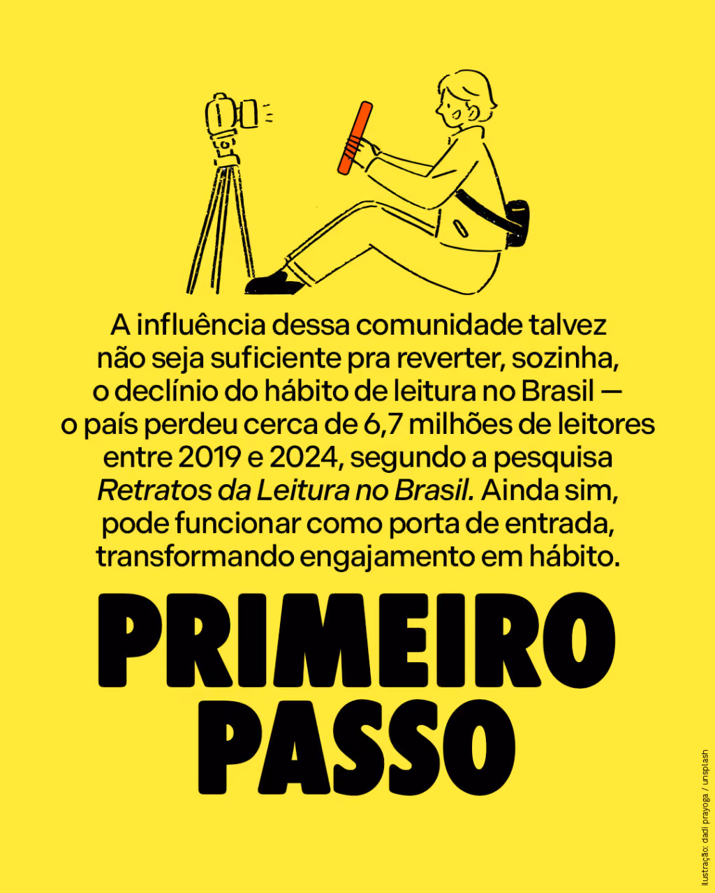 Primeiro passo
A influência dessa comunidade talvez não seja suficiente pra reverter, sozinha, o declínio do hábito de leitura no Brasil — o país perdeu cerca de 6,7 milhões de leitores entre 2019 e 2024, segundo a pesquisa Retratos da Leitura no Brasil. Ainda sim, pode funcionar como porta de entrada, transformando engajamento em hábito.