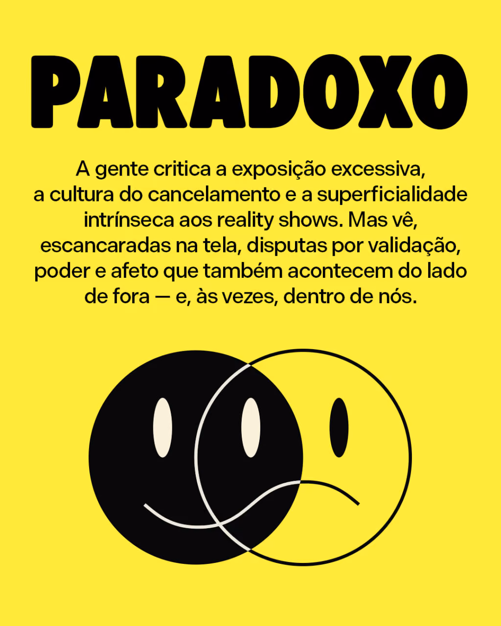 Paradoxo
A gente critica a exposição excessiva, a cultura do cancelamento e a superficialidade intrínseca aos reality shows. Mas vê, escancaradas na tela, disputas por validação, poder e afeto que também acontecem do lado de fora — e, às vezes, dentro de nós.
