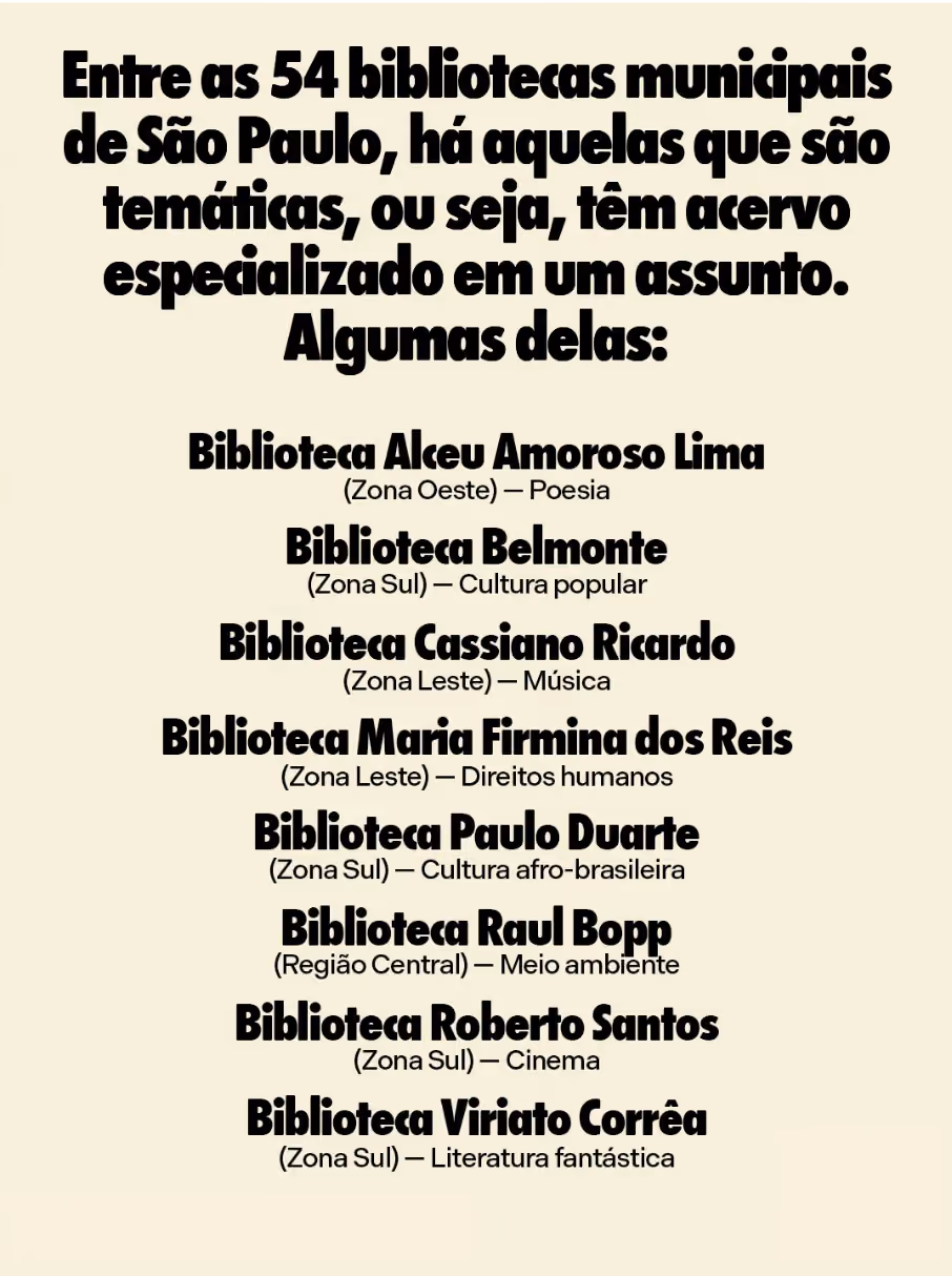 Entre as 54 bibliotecas municipais de São Paulo, há aquelas que são temáticas, ou seja, têm acervo especializado em um assunto. Algumas delas:

Biblioteca Alceu Amoroso Lima (Zona Oeste) — Poesia
Biblioteca Belmonte (Zona Sul) — Cultura popular
Biblioteca Cassiano Ricardo (Zona Leste) — Música
Biblioteca Maria Firmina dos Reis (Zona Leste) — Direitos humanos
Biblioteca Paulo Duarte (Zona Sul) — Cultura afro-brasileira
Biblioteca Raul Bopp (Região Central) — Meio ambiente
Biblioteca Roberto Santos (Zona Sul) — Cinema
Biblioteca Viriato Corrêa (Zona Sul) — Literatura fantástica
