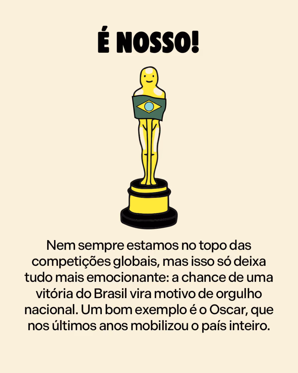 É nosso!
Nem sempre estamos no topo das competições globais, mas isso só deixa tudo mais emocionante: a chance de uma vitória do Brasil vira motivo de orgulho nacional. Um bom exemplo é o Oscar, que nos últimos anos mobilizou o país inteiro.