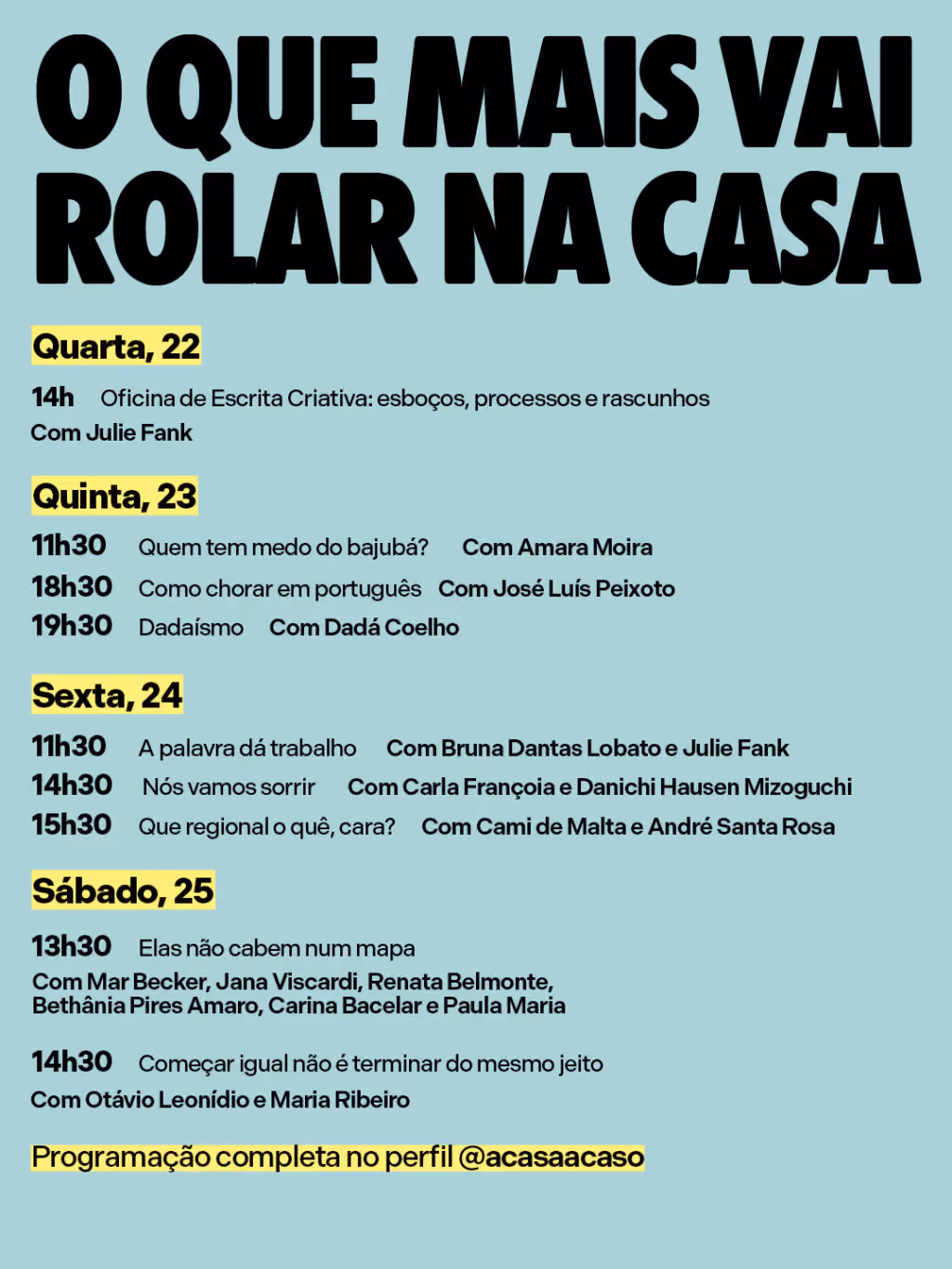 O que mais vai rolar na casa
Quarta-feira (22/7)
14h Oficina de Escrita Criativa: esboços, processos e rascunhos
Com Julie Fank
Quinta-feira (23/7)
11h30 Quem tem medo do bajubá?
Com Amara Moira
18h30 Como chorar em português
Com José Luís Peixoto
19h30 Dadaísmo
Com Dadá Coelho
Sexta-feira (24/7)
11h30 A palavra dá trabalho
Com Bruna Dantas Lobato e Julie Fank
14h30 Nós vamos sorrir
Com Carla Françoia e Danichi Hausen Mizoguchi
15h30 Que regional o quê, cara?
Com Cami de Malta e André Santa Rosa
Sábado (25/7)
13h30 Elas não cabem num mapa
Com Mar Becker, Jana Viscardi, Renata Belmonte, Bethânia Pires Amaro, Carina Bacelar e Paula Maria
14h30 Começar igual não é terminar do mesmo jeito
Com Otávio Leonídio e Maria Ribeiro
Confira a programação completa no perfil @acasaacaso