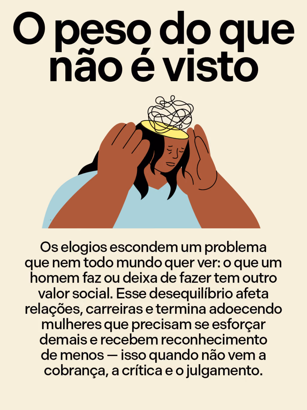 O peso do que não é visto
Os elogios escondem um problema que nem todo mundo quer ver: o que um homem faz ou deixa de fazer tem outro valor social. Esse desequilíbrio afeta relações, carreiras e termina adoecendo mulheres que precisam se esforçar demais e recebem reconhecimento de menos — isso quando não vem a cobrança, a crítica e o julgamento.