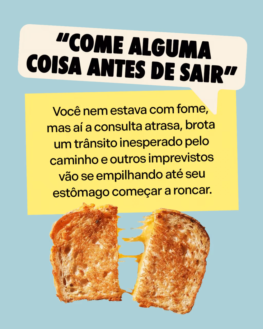 Sua mãe avisou
“Come alguma coisa antes de sair”
Você nem estava com fome, mas aí a consulta atrasa, brota um trânsito inesperado pelo caminho e outros imprevistos vão se empilhando até seu estômago começar a roncar.