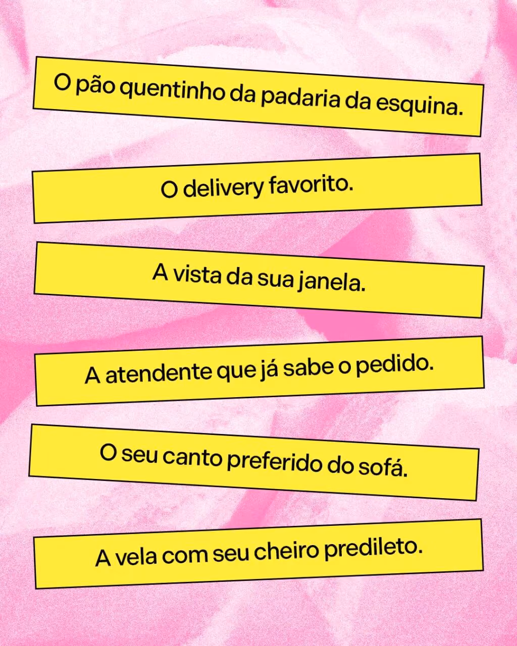 O pão quentinho da padaria da esquina.
O delivery favorito.
A vista da sua janela.
O atendente que já sabe o pedido.
O seu canto preferido do sofá.
A vela com seu cheiro predileto.