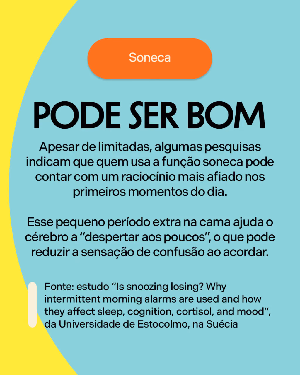 Pode ser bom
Apesar de limitadas, algumas pesquisas indicam que quem usa a função soneca pode contar com um raciocínio mais afiado nos primeiros momentos do dia.
Esse pequeno período extra na cama ajuda o cérebro a “despertar aos poucos”, o que pode reduzir a sensação de confusão ao acordar.
Fonte: estudo “Is snoozing losing? Why intermittent morning alarms are used and how they affect sleep, cognition, cortisol, and mood”, da Universidade de Estocolmo, na Suécia 
