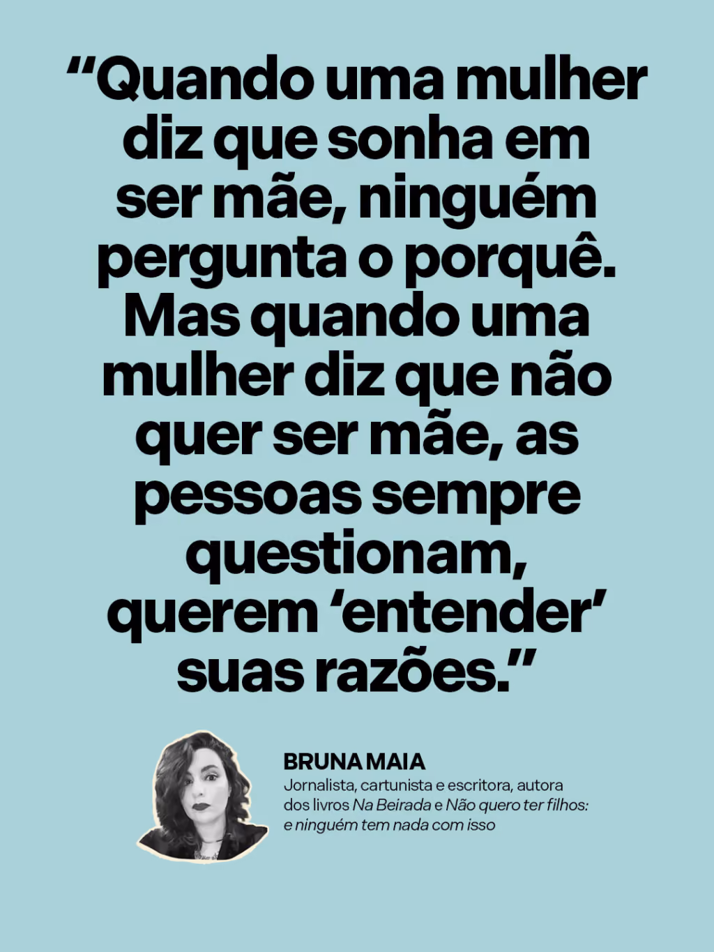 “Quando uma mulher diz que sonha em ser mãe, ninguém pergunta o porquê. Mas quando uma mulher diz que não quer ser mãe, as pessoas sempre questionam, querem ‘entender’ suas razões.” 
Bruna Maia 
Jornalista, cartunista e escritora, autora dos livros Na Beirada e Não quero ter filhos: e ninguém tem nada com isso
