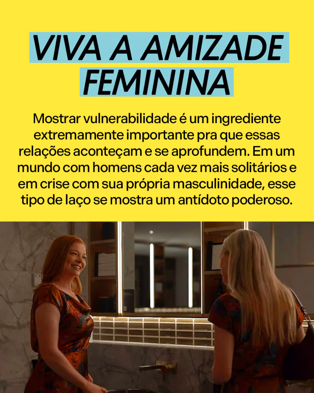 Viva a amizade feminina
Mostrar vulnerabilidade é um ingrediente extremamente importante pra que essas relações aconteçam e se aprofundem. Em um mundo com homens cada vez mais solitários e em crise com sua própria masculinidade, esse tipo de laço se mostra um antídoto poderoso.