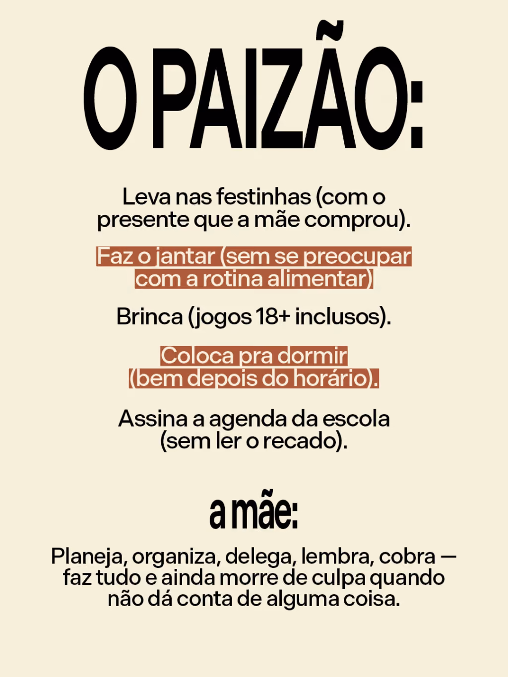 O paizão:
. Leva nas festinhas (com o presente que a mãe comprou)
. Faz o jantar (sem se preocupar com a rotina alimentar)
. Brinca (jogos 18+ inclusos)
. Coloca pra dormir (bem depois do horário)
. Assina a agenda da escola (sem ler o recado)
A mãe:
Planeja, organiza, delega, lembra, cobra — faz tudo e ainda morre de culpa quando não dá conta de alguma coisa.