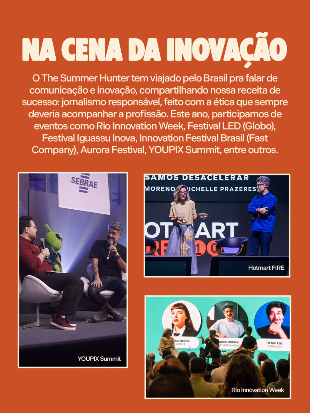 Na cena da inovação
O The Summer Hunter tem viajado pelo Brasil pra falar de comunicação e inovação, compartilhando nossa receita de sucesso: jornalismo responsável, feito com a ética que sempre deveria acompanhar a profissão. Este ano, participamos de eventos como Rio Innovation Week, Festival LED (Globo), Festival Iguassu Inova, Innovation Festival Brasil (Fast Company), Aurora Festival, YOUPIX Summit, entre outros.