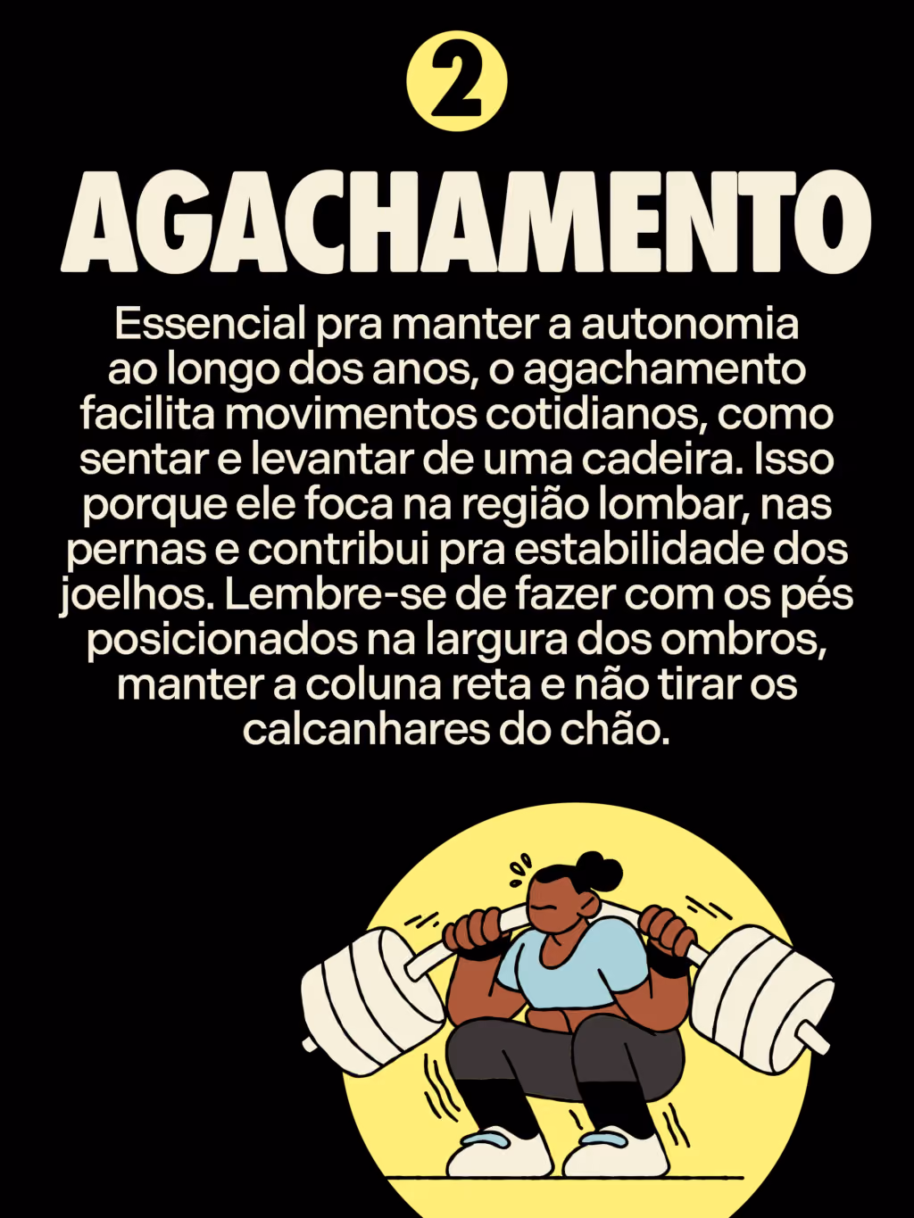 Agachamento 
Essencial pra manter a autonomia ao longo dos anos, o agachamento facilita movimentos cotidianos, como sentar e levantar de uma cadeira. Isso porque ele foca na região lombar, nas pernas e contribui pra estabilidade dos joelhos. Lembre-se de fazer com os pés posicionados na largura dos ombros, manter a coluna reta e não tirar os calcanhares do chão. 
